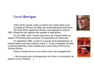 Daniel Berrigan
(1921-2016), jésuite, poète et militant non-violent états-unien.
Constate au Vietnam les effets des bombardements américains.
Son frère Philip, également jésuite, avait aspergé de sang en
1967 à Baltimore les registres des appelés à cette guerre.
En mai 1968, avec 7 autres personnes, les 2 frères brûlent au
napalm 378 fichiers dans le bureau d’incorporation de Catonsville.
En septembre 1980, au sein d’un groupe de 8 protestataires, ils
endommagent avec des marteaux (Isaïe, 2, 4) des enveloppes de têtes
nucléaires destinées à des missiles dans l’usine King of Prussia de
General Electric.
Passe 2 années de sa vie en prison suite à ses engagements.
« Nos excuses pour la transgression de l’ordre, la combustion de
papiers au lieu d’enfants …»
 