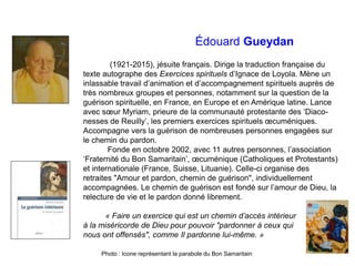 Édouard Gueydan
(1921-2015), jésuite français. Dirige la traduction française du
texte autographe des Exercices spirituels d’Ignace de Loyola. Mène un
inlassable travail d’animation et d’accompagnement spirituels auprès de
très nombreux groupes et personnes, notamment sur la question de la
guérison spirituelle, en France, en Europe et en Amérique latine. Lance
avec sœur Myriam, prieure de la communauté protestante des ‘Diaco-
nesses de Reuilly’, les premiers exercices spirituels œcuméniques.
Accompagne vers la guérison de nombreuses personnes engagées sur
le chemin du pardon.
Fonde en octobre 2002, avec 11 autres personnes, l’association
‘Fraternité du Bon Samaritain’, œcuménique (Catholiques et Protestants)
et internationale (France, Suisse, Lituanie). Celle-ci organise des
retraites "Amour et pardon, chemin de guérison", individuellement
accompagnées. Le chemin de guérison est fondé sur l’amour de Dieu, la
relecture de vie et le pardon donné librement.
« Faire un exercice qui est un chemin d’accès intérieur
à la miséricorde de Dieu pour pouvoir "pardonner à ceux qui
nous ont offensés", comme Il pardonne lui-même. »
Photo : Icone représentant la parabole du Bon Samaritain
 