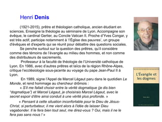 Henri Denis
(1921-2015), prêtre et théologien catholique, ancien étudiant en
sciences. Enseigne la théologie au séminaire de Lyon. Accompagne son
évêque, le cardinal Gerlier, au Concile Vatican II. Proche d’Yves Congar, y
est très actif, participe notamment à ‘l’Église des pauvres’, un groupe
d'évêques et d'experts qui se réunit pour débattre des questions sociales.
Se penche surtout sur la question des prêtres, qu’il considère
comme des témoins de l’évangile au milieu des hommes, et non comme
des distributeurs de sacrements.
Professeur à la faculté de théologie de l’Université catholique de
Lyon. En 1986, avec d’autres prêtres et laïcs de la région Rhône-Alpes,
critique l’ecclésiologie sous-jacente au voyage du pape Jean-Paul II à
Lyon.
En 1989, signe l’Appel de Marcel Légaut paru dans le quotidien Le
Monde, et rend hommage au chercheur drômois :
« S’il me fallait choisir entre la vérité dogmatique (je dis bien
“dogmatique”) et Marcel Légaut, je choisirais Marcel Légaut, avec le
secret espoir d’être ainsi conduit à une vérité plus profonde. »
« Pensant à cette situation inconfortable pour le Dieu de Jésus-
Christ, si perturbateur, il me vient alors à l'idée de laisser Dieu
vagabonder. Il le fera bien tout seul, me direz-vous ? Oui, mais il ne le
fera pas sans nous ! »
 