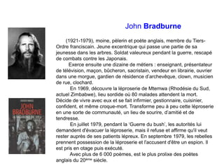 John Bradburne
(1921-1979), moine, pèlerin et poète anglais, membre du Tiers-
Ordre franciscain. Jeune excentrique qui passe une partie de sa
jeunesse dans les arbres. Soldat valeureux pendant la guerre, rescapé
de combats contre les Japonais.
Exerce ensuite une dizaine de métiers : enseignant, présentateur
de télévision, maçon, bûcheron, sacristain, vendeur en librairie, ouvrier
dans une morgue, gardien de résidence d’archevêque, clown, musicien
de rue, clochard.
En 1969, découvre la léproserie de Mtemwa (Rhodésie du Sud,
actuel Zimbabwe), lieu sordide où 80 malades attendent la mort.
Décide de vivre avec eux et se fait infirmier, gestionnaire, cuisinier,
confident, et même croque-mort. Transforme peu à peu cette léproserie
en une sorte de communauté, un lieu de sourire, d’amitié et de
tendresse.
En juillet 1979, pendant la ‘Guerre du bush’, les autorités lui
demandent d'évacuer la léproserie, mais il refuse et affirme qu'il veut
rester auprès de ses patients lépreux. En septembre 1979, les rebelles
prennent possession de la léproserie et l'accusent d'être un espion. Il
est pris en otage puis exécuté.
Avec plus de 6 000 poèmes, est le plus prolixe des poètes
anglais du 20ème siècle.
 