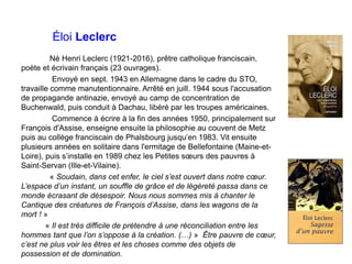 Éloi Leclerc
Né Henri Leclerc (1921-2016), prêtre catholique franciscain,
poète et écrivain français (23 ouvrages).
Envoyé en sept. 1943 en Allemagne dans le cadre du STO,
travaille comme manutentionnaire. Arrêté en juill. 1944 sous l'accusation
de propagande antinazie, envoyé au camp de concentration de
Buchenwald, puis conduit à Dachau, libéré par les troupes américaines.
Commence à écrire à la fin des années 1950, principalement sur
François d'Assise, enseigne ensuite la philosophie au couvent de Metz
puis au collège franciscain de Phalsbourg jusqu’en 1983. Vit ensuite
plusieurs années en solitaire dans l'ermitage de Bellefontaine (Maine-et-
Loire), puis s’installe en 1989 chez les Petites sœurs des pauvres à
Saint-Servan (Ille-et-Vilaine).
« Soudain, dans cet enfer, le ciel s’est ouvert dans notre cœur.
L’espace d’un instant, un souffle de grâce et de légèreté passa dans ce
monde écrasant de désespoir. Nous nous sommes mis à chanter le
Cantique des créatures de François d’Assise, dans les wagons de la
mort ! »
« Il est très difficile de prétendre à une réconciliation entre les
hommes tant que l’on s’oppose à la création. (…) » Être pauvre de cœur,
c’est ne plus voir les êtres et les choses comme des objets de
possession et de domination.
 
