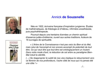 Annick de Souzenelle
Née en 1922, écrivaine française d'inspiration jungienne. Études
de mathématiques, de théologie et d’hébreu, infirmière anesthésiste,
puis psychothérapeute.
Poursuit depuis une trentaine d'années un chemin spirituel
d'essence judéo-chrétienne, ouvert aux autres traditions. Auteure de
18 ouvrages de spiritualité.
« L’Arbre de la Connaissance n’est pas celui du Bien et du Mal,
mais celui de l’accompli et non encore accompli (le potentiel) de tout
être. Ce qui veut dire que tout être est ontologiquement un mutant.
Dans notre mode d’exil, la réduction de cet arbre au paradigme Bien-
Mal induit la stérilité.
(…) Se réapproprier le subtil de nos vies implique le retournement vers
ce féminin de nos profondeurs, l’autre côté de nous qui n’a jamais été
une côte ! »
../..
 