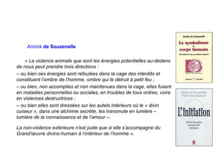 Annick de Souzenelle
« La violence animale que sont les énergies potentielles au-dedans
de nous peut prendre trois directions :
– ou bien ces énergies sont refoulées dans la cage des interdits et
constituent l’ombre de l’homme, ombre qui le détruit à petit feu ;
– ou bien, non accomplies et non maintenues dans la cage, elles fusent
en maladies personnelles ou sociales, en troubles de tous ordres, voire
en violences destructrices ;
– ou bien elles sont dressées sur les autels intérieurs où le « divin
cuiseur », dans une alchimie secrète, les transmute en lumière –
lumière de la connaissance et de l’amour –.
La non-violence extérieure n’est juste que si elle s’accompagne du
Grand’œuvre divino-humain à l’intérieur de l’homme ».
 