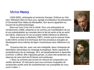 Michel Henry
(1922-2002), philosophe et romancier français. Enfance au Viet-
nam, Résistant dans le Haut-Jura, agrégé et professeur de philosophie
à l'Université Paul Valéry de Montpellier. Son œuvre appartient au
courant de la phénoménologie.
Dans son livre C’est moi la Vérité. Pour une philosophie du
christianisme (1996), présente la vie comme une manifestation de soi
et une autorévélation qui consiste dans le fait de sentir et de se sentir
soi-même, d'éprouver en soi sa propre réalité intérieure et affective.
Dans son essai La Barbarie (1987), montre que la science livrée
à elle-même conduit à la technique dont les processus aveugles se
développent d’eux-mêmes de façon monstrueuse sans référence à la
vie.
S’avance très loin, avec une rare intrépidité, dans l’entreprise de
refondation sémantique du message évangélique. Notre capacité de
compréhension de ce message, dit-il, est perpétuellement à reprendre,
à enrichir, à affiner. Elle n’épuisera jamais, ou alors très lentement, les
réserves de sens dont les Écritures sont porteuses.
« Nous ne sommes pas encore en mesure de comprendre ces
vérités dernières. Et cela parce que nous sommes incapables de
comprendre quelle sorte de compréhension est susceptible de nous
ouvrir à elles. »
 