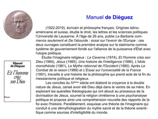 Manuel de Diéguez
(1922-2019), écrivain et philosophe français. Origines latino-
américaine et suisse, étudie le droit, les lettres et les sciences politiques
l’Université de Lausanne. À l'âge de 26 ans, publie La Barbarie com-
mence seulement et De l'absurde : essai sur l'avenir de l'Europe : ces
deux ouvrages constituent la première analyse sur le stalinisme comme
système de gouvernement fondé sur l'alliance de la puissance d'État avec
l'utopie politique.
Étudie l'imaginaire religieux : La Caverne (1974), Et l'homme créa son
Dieu (1984), Jésus (1985), Une histoire de l'intelligence (1986), L'Idole
monothéiste (1981), Le Mythe rationnel de l'Occident (1980). Après Le
Combat de la raison (1989) et L'Essai sur l'universalité de la France
(1991), travaille à une histoire de la philosophie qui prend acte de la fin du
messianisme politique et religieux.
Les conciles du IVème siècle ont élaboré la croyance à la double
nature de Jésus, censé avoir été Dieu déjà dans le ventre de sa mère. En
explorant les querelles théologiques qui ont abouti au processus de la
divinisation de Jésus, soumet la religion chrétienne à une psychanalyse
politique et propose ainsi une compréhension nouvelle des rapports de la
foi avec l'histoire. Parallèlement, esquisse une théorie de l'imaginaire qui
conduit à une démythologisation du mythe sacré et de la théorie scienti-
fique comme sources d'intelligibilité du monde.
 