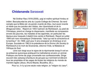 Chidananda Saraswati
Né Sridhar Rao (1916-2008), yogi et maître spirituel hindou et
indien. Baccalauréat ès arts du Loyola College de Chennai. Se rend
compte que la Bible est «la parole vivante de Dieu, tout aussi vivante
et réelle que les paroles des Védas, des Upanishads et de la
Bhagavad-Gita». Rejoint en 1943 l’ashram de Rishikesch, au pied de
l’Himalaya, prend en charge le dispensaire, manifeste sa compassion
envers les pauvres, les malades et les opprimés, en particulier les
lépreux pour lesquels il établit trois centre à Rishikesh. Reçoit en juillet
1949 son nom monastique Chidananda, "celui qui est la conscience et
le bonheur". En 1959, part pour 4 ans enseigner en Amérique et en
Europe. Succède en 1963 à la présidence de la Divine Life Society (à
Rishikesch) à la mort de Sivananda, sillonne l’Inde, la Malaisie et
l’Afrique du Sud.
Lève son doigt sous le signe de la réprimande lorsqu'il voit en
sa présence quiconque pratiquant la maltraitance envers un animal.
Pratique une forme de yoga universelle non confessionnelle. Dirige
souvent des satsang (chanteurs de groupe) qui nomment et élèvent
tous les prophètes et les sages de toutes les religions du monde de
manière égale (Jésus, Ahura Mazda, Bouddha, etc.).
Pour lui, il n'y qu'une seule vraie religion, la "religion du cœur".
 