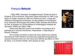 François Refoulé
(1922-1998), théologien et exégète français. Études de droit et
d'histoire, STO en Autriche, entre dans l'Ordre dominicain en 1945. Long
séjour en Suède. Assigné en 1964 aux ‘Éditions du Cerf’, y dirige des
collections théologiques et bibliques. Un des initiateurs et coordinateur
de la Traduction Œcuménique de la Bible (TOB). Directeur des Éditions
du Cerf, et directeur de ‘l’École biblique et archéologique française de
Jérusalem’ (EBAF) de 1982 à 1984.
Auteur avec Bernard Lauret d’une Initiation à la pratique de la
théologie en 5 volumes (Introduction, Dogmatique 1, Dogmatique 2,
Éthique, Pratique)
Son ouvrage Les frères et sœurs de Jésus répond aux critiques
formulées par Pierre Grelot à l’encontre des explications proposées par
Jacques Duquesne dans son livre Jésus pour affirmer que Marie, la mère
de Jésus, a eu d’autres enfants, dont Jacques et Jude.
 
