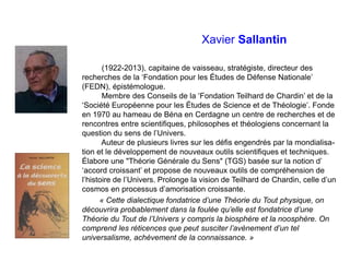Xavier Sallantin
(1922-2013), capitaine de vaisseau, stratégiste, directeur des
recherches de la ‘Fondation pour les Études de Défense Nationale’
(FEDN), épistémologue.
Membre des Conseils de la ‘Fondation Teilhard de Chardin’ et de la
‘Société Européenne pour les Études de Science et de Théologie’. Fonde
en 1970 au hameau de Béna en Cerdagne un centre de recherches et de
rencontres entre scientifiques, philosophes et théologiens concernant la
question du sens de l’Univers.
Auteur de plusieurs livres sur les défis engendrés par la mondialisa-
tion et le développement de nouveaux outils scientifiques et techniques.
Élabore une "Théorie Générale du Sens" (TGS) basée sur la notion d’
‘accord croissant’ et propose de nouveaux outils de compréhension de
l’histoire de l’Univers. Prolonge la vision de Teilhard de Chardin, celle d’un
cosmos en processus d’amorisation croissante.
« Cette dialectique fondatrice d’une Théorie du Tout physique, on
découvrira probablement dans la foulée qu’elle est fondatrice d’une
Théorie du Tout de l’Univers y compris la biosphère et la noosphère. On
comprend les réticences que peut susciter l’avènement d’un tel
universalisme, achèvement de la connaissance. »
 
