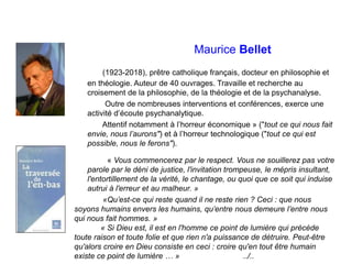 Maurice Bellet
(1923-2018), prêtre catholique français, docteur en philosophie et
en théologie. Auteur de 40 ouvrages. Travaille et recherche au
croisement de la philosophie, de la théologie et de la psychanalyse.
Outre de nombreuses interventions et conférences, exerce une
activité d’écoute psychanalytique.
Attentif notamment à l’horreur économique » ("tout ce qui nous fait
envie, nous l’aurons") et à l’horreur technologique ("tout ce qui est
possible, nous le ferons").
« Vous commencerez par le respect. Vous ne souillerez pas votre
parole par le déni de justice, l'invitation trompeuse, le mépris insultant,
l'entortillement de la vérité, le chantage, ou quoi que ce soit qui induise
autrui à l'erreur et au malheur. »
«Qu’est-ce qui reste quand il ne reste rien ? Ceci : que nous
soyons humains envers les humains, qu’entre nous demeure l’entre nous
qui nous fait hommes. »
« Si Dieu est, il est en l'homme ce point de lumière qui précède
toute raison et toute folie et que rien n'a puissance de détruire. Peut-être
qu'alors croire en Dieu consiste en ceci : croire qu'en tout être humain
existe ce point de lumière … » ../..
 