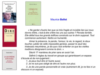 Maurice Bellet
« Ne garder d’autre lien que ce très fragile et invisible lien qui nous
donne d’être, c’est-à-dire d’être les uns aux autres ? Pensée terrible.
Elle défait tous les grands édifices construits sur le divin supposé. Tout
commence autrement. Naître en humanité.
Aimer la présence, la parole, l’amour, la vie, le regard, le doux
toucher, jubiler de cette impossible genèse, passer le seuil des
tristesses meurtrières, je dis que c’est enfanter ce que les vieilles
traditions désignaient comme le divin. »
Décrit 17 manières de prier sans en avoir l’air.
Définit 3 règles du travail en groupe qui garantissent un espace
d’écoute et de non-jugement :
1. Je peux tout dire et l’autre aussi;
2. Je ne suis pas obligé de dire et l’autre non plus;
3. Je dis une parole personnelle et vraie (autrement dit, je ne fais ni un
discours ni un exposé).
 