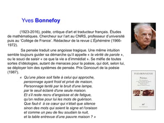 Yves Bonnefoy
(1923-2016), poète, critique d'art et traducteur français. Études
de mathématiques. Chercheur sur l’art au CNRS, professeur d’université
puis au ‘Collège de France’. Rédacteur de la revue L'Éphémère (1966-
1972).
Sa pensée traduit une angoisse tragique. Une même intuition
semble toujours guider sa démarche qu’il appelle « la vérité de parole »,
ou le souci de saisir « ce que la vie a d’immédiat ». Se méfie de toutes
sortes d’idéologies, autant de menaces pour la poésie, qui doit, selon lui,
se déployer loin des systèmes de pensée. Prix Goncourt de la poésie
(1987).
« Qu’une place soit faite à celui qui approche,
personnage ayant froid et privé de maison.
Personnage tenté par le bruit d'une lampe,
par le seuil éclairé d'une seule maison.
Et s’il reste recru d’angoisse et de fatigue,
qu’on redise pour lui les mots de guérison.
Que faut-il à ce cœur qui n’était que silence
sinon des mots qui soient le signe et l’oraison
et comme un peu de feu soudain la nuit,
et la table entrevue d’une pauvre maison ? »
 