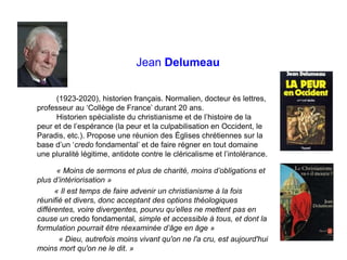 Jean Delumeau
(1923-2020), historien français. Normalien, docteur ès lettres,
professeur au ‘Collège de France’ durant 20 ans.
Historien spécialiste du christianisme et de l’histoire de la
peur et de l’espérance (la peur et la culpabilisation en Occident, le
Paradis, etc.). Propose une réunion des Églises chrétiennes sur la
base d’un ‘credo fondamental’ et de faire régner en tout domaine
une pluralité légitime, antidote contre le cléricalisme et l’intolérance.
« Moins de sermons et plus de charité, moins d’obligations et
plus d’intériorisation »
« Il est temps de faire advenir un christianisme à la fois
réunifié et divers, donc acceptant des options théologiques
différentes, voire divergentes, pourvu qu’elles ne mettent pas en
cause un credo fondamental, simple et accessible à tous, et dont la
formulation pourrait être réexaminée d’âge en âge »
« Dieu, autrefois moins vivant qu'on ne l'a cru, est aujourd'hui
moins mort qu'on ne le dit. »
 