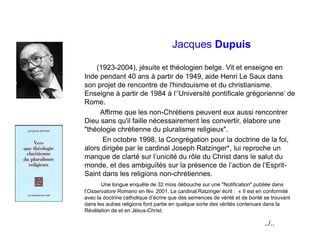 Jacques Dupuis
(1923-2004), jésuite et théologien belge. Vit et enseigne en
Inde pendant 40 ans à partir de 1949, aide Henri Le Saux dans
son projet de rencontre de l'hindouisme et du christianisme.
Enseigne à partir de 1984 à l‘’Université pontificale grégorienne’ de
Rome.
Affirme que les non-Chrétiens peuvent eux aussi rencontrer
Dieu sans qu'il faille nécessairement les convertir, élabore une
"théologie chrétienne du pluralisme religieux".
En octobre 1998, la Congrégation pour la doctrine de la foi,
alors dirigée par le cardinal Joseph Ratzinger*, lui reproche un
manque de clarté sur l’unicité du rôle du Christ dans le salut du
monde, et des ambiguïtés sur la présence de l’action de l’Esprit-
Saint dans les religions non-chrétiennes.
Une longue enquête de 32 mois débouche sur une "Notification" publiée dans
l'Osservatore Romano en fév. 2001. Le cardinal Ratzinger écrit : « Il est en conformité
avec la doctrine catholique d’écrire que des semences de vérité et de bonté se trouvant
dans les autres religions font partie en quelque sorte des vérités contenues dans la
Révélation de et en Jésus-Christ.
../..
 