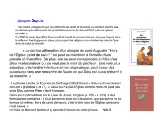 Jacques Dupuis
Par contre, considérer que ces éléments de vérité et de bonté, ou certains d’entre eux,
ne dérivent pas ultimement de la médiation-source de Jésus-Christ, est une opinion
erronée. »
En 2001 le pape Jean-Paul II reconnaît le travail de pionnier fait par Jacques Dupuis dans
la réflexion théologique sur place qu’occupent les religions non-chrétiennes dans le "plan
divin de salut du monde".
« La terrible affirmation d'un disciple de saint Augustin " Hors
de l'Église, point de salut* " ne peut se maintenir à l'échelle d'une
planète si diversifiée. De plus, elle ne peut correspondre à l'idée d'un
Dieu miséricordieux qui ne veut pas la mort du pécheur. Une voie plus
inductive, c'est-à-dire intérieure et non dogmatique, peut tracer des
ouvertures vers une rencontre de l'autre en qui Dieu est aussi présent à
sa manière. »
La phrase exacte de Cyprien de Carthage (200-258) est « Salus extra ecclesiam
non est » (Epistula 4 et 73). « Celui qui n'a pas l'Église comme mère ne peut pas
avoir Dieu comme Père » écrit-il encore.
Dans son Commentaire sur le Livre de Josué, Origène (v. 185 - v. 253) a des
formulations similaires : « Que personne donc ne s’illusionne, que personne ne se
trompe lui-même : hors de cette demeure, c’est-à-dire hors de l’Église, personne
n’est sauvé. »
Un livre de Bernard Sesboué sj raconte l’histoire de cette phrase. NDLR
 
