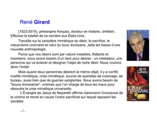 René Girard
(1923-2015), philosophe français, docteur en histoire, chrétien.
Effectue la totalité de sa carrière aux États-Unis.
Travaille sur le caractère mimétique du désir, le sacrifice, le
mécanisme victimaire et celui du bouc émissaire. Jette les bases d’une
nouvelle anthropologie.
Parce que nos désirs sont par nature instables, flottants et
incertains, nous avons besoin d’un tiers pour désirer : un médiateur, une
personne qui va éclairer et désigner l’objet de notre désir. Nous voulons
alors l’imiter.
Mais quand deux personnes désirent le même objet, il y a conflit,
rivalité mimétique, crise mimétique, source de querelles de voisinage, de
bureau, aussi bien que de guerres sanglantes. Nous avons besoin de
"boucs émissaires", victimes que l’on charge de tous les maux pour
résoudre la crise mimétique universelle.
L’Évangile de Jésus de Nazareth affirme clairement l’innocence de
la victime et remet en cause l’ordre sacrificiel sur lequel reposent les
sociétés.
../..
 