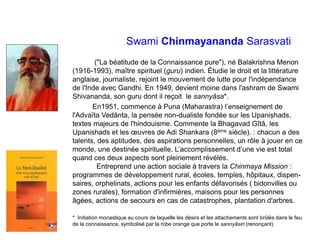 Swami Chinmayananda Sarasvati
("La béatitude de la Connaissance pure"), né Balakrishna Menon
(1916-1993), maître spirituel (guru) indien. Étudie le droit et la littérature
anglaise, journaliste, rejoint le mouvement de lutte pour l'indépendance
de l'Inde avec Gandhi. En 1949, devient moine dans l'ashram de Swami
Shivananda, son guru dont il reçoit le sannyâsa*.
En1951, commence à Puna (Maharastra) l’enseignement de
l'Advaïta Vedānta, la pensée non-dualiste fondée sur les Upaniṣhads,
textes majeurs de l'hindouisme. Commente la Bhagavad Gîtâ, les
Upanishads et les œuvres de Adi Shankara (8ème siècle). : chacun a des
talents, des aptitudes, des aspirations personnelles, un rôle à jouer en ce
monde, une destinée spirituelle. L’accomplissement d’une vie est total
quand ces deux aspects sont pleinement révélés.
Entreprend une action sociale à travers la Chinmaya Mission :
programmes de développement rural, écoles, temples, hôpitaux, dispen-
saires, orphelinats, actions pour les enfants défavorisés ( bidonvilles ou
zones rurales), formation d'infirmières, maisons pour les personnes
âgées, actions de secours en cas de catastrophes, plantation d'arbres.
* Initiation monastique au cours de laquelle les désirs et les attachements sont brûlés dans le feu
de la connaissance, symbolisé par la robe orange que porte le sannyāsin (renonçant).
 
