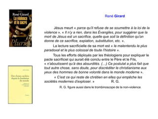 René Girard
Jésus meurt « parce qu’il refuse de se soumettre à la loi de la
violence ». « Il n’y a rien, dans les Évangiles, pour suggérer que la
mort de Jésus est un sacrifice, quelle que soit la définition qu’on
donne de ce sacrifice, expiation, substitution, etc. ».
La lecture sacrificielle de sa mort est « le malentendu le plus
paradoxal et le plus colossal de toute l’histoire ».
Tous les efforts déployés par les théologiens pour expliquer le
pacte sacrificiel qui aurait été conclu entre le Père et le Fils,
« n’aboutissent qu’à des absurdités. (…) Ce postulat a plus fait que
tout autre chose, sans doute, pour discréditer le christianisme aux
yeux des hommes de bonne volonté dans le monde moderne ».
« C’est ce qui reste de chrétien en elles qui empêche les
sociétés modernes d’exploser. » R. G.
R. G. figure aussi dans le trombinoscope de la non-violence
 
