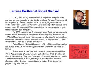 Jacques Berthier et Robert Giscard
J. B. (1923-1994), compositeur et organiste français. Initié
par ses parents musiciens puis étudie le piano, l'orgue, l'harmonie et
la composition. ‘École César-Franck’ de Paris, organiste de la
cathédrale Saint-Étienne d’Auxerre. Laisse un important corpus (232
chants dans 20 langues différentes). Auteur de messes pour orgue,
de cantates et d'un Requiem.
En 1955, commence à composer pour Taizé, alors une petite
communauté monastique composée d'une vingtaine de frères. En
1975, la Communauté fait à nouveau appel à lui pour la composition
de chants méditatifs, souvent brefs mais repris longuement comme
des mantras, voie de la prière commune.
Frère Robert (Robert Giscard, 1923-1993) recueille et rédige
les textes avant de les lui envoyer avec des directives de mise en
forme.
Parmi leurs "tubes" les plus célèbres : Aber du weisst den
Weg, Adoremus te Christe, Alleluia, Behütte mich Gott, Bendigo al
Senor, Bénissez le Seigneur, Dans nos obscurités, De noche iremos,
Confitemini Domino, Il n’est pas de plus grand amour, Laudate
Dominum, Mon âme se repose, Nada te turbe, O Lord hear my
prayer, Stay with me, etc.
 