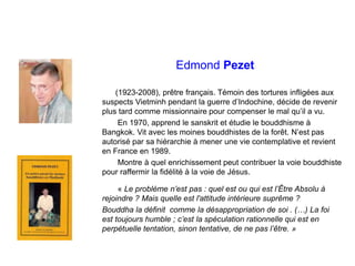 Edmond Pezet
(1923-2008), prêtre français. Témoin des tortures infligées aux
suspects Vietminh pendant la guerre d’Indochine, décide de revenir
plus tard comme missionnaire pour compenser le mal qu’il a vu.
En 1970, apprend le sanskrit et étudie le bouddhisme à
Bangkok. Vit avec les moines bouddhistes de la forêt. N’est pas
autorisé par sa hiérarchie à mener une vie contemplative et revient
en France en 1989.
Montre à quel enrichissement peut contribuer la voie bouddhiste
pour raffermir la fidélité à la voie de Jésus.
« Le problème n’est pas : quel est ou qui est l’Être Absolu à
rejoindre ? Mais quelle est l'attitude intérieure suprême ?
Bouddha la définit comme la désappropriation de soi . (…) La foi
est toujours humble ; c’est la spéculation rationnelle qui est en
perpétuelle tentation, sinon tentative, de ne pas l’être. »
 