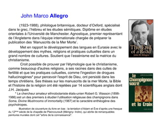 John Marco Allegro
(1923-1988), philologue britannique, docteur d’Oxford, spécialisé
dans le grec, l’hébreu et les études sémitiques. Diplôme en études
orientales à l'Université de Manchester. Agnostique, premier représentant
de l’Angleterre dans l’équipe internationale chargée de préparer la
publication des ‘Manuscrits de la Mer Morte’.
Met en rapport le développement des langues en Eurasie avec le
développement des mythes, religions et pratiques cultuelles dans un
grand nombre de cultures. Soutient que l’essénisme est la matrice du
christianisme.
Croit possible de prouver par l'étymologie que le christianisme,
comme beaucoup d'autres religions, a ses racines dans des cultes de
fertilité et que les pratiques cultuelles, comme l'ingestion de drogues
hallucinogènes* pour percevoir l'esprit de Dieu, ont persisté dans les
temps chrétiens. Ses thèses sur les manuscrits de la mer Morte, la Bible
et l'histoire de la religion ont été rejetées par 14 scientifiques anglais dont
J.H. Jacques
* Le chercheur amateur ethnobotaniste états-unien Robert G. Wasson (1898-
1986) est un des premiers à étudier l’utilisation religieuse des champignons dans
Soma, Divine Mushrooms of immortality (1967) et le caractère enthéogène des
psychotropes.
Illustration de couverture du livre en bas : la tentation d’Adam et Ève d’après une fresque
du 12ème siècle de la chapelle de Plaincourault (Mérigny- Indre), qui abrite de remarquables
peintures murales dont cet "arbre de la connaissance".
 