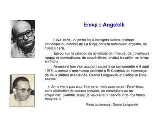 Enrique Angelelli
(1923-1976), Argentin fils d’immigrés italiens, évêque
catholique du diocèse de La Rioja, dans le nord-ouest argentin, de
1968 à 1976.
Encourage la création de syndicats de mineurs, de travailleurs
ruraux et domestiques, de coopératives, invite à travailler les terres
en friche.
Assassiné lors d’un accident causé à sa camionnette le 4 août
1976, au retour d'une messe célébrée à El Chamical en hommage
de deux prêtres assassinés, Gabriel Longueville et Carlos de Dios
Murias.
« Je ne viens pas pour être servi, mais pour servir. Servir tous,
sans distinction de classes sociales, de convictions ou de
croyances. Comme Jésus, je veux être un serviteur de nos frères
pauvres. »
Photo du dessous : Gabriel Longueville
 