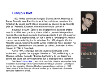 François Biot
(1923-1995), dominicain français. Études à Lyon, Mayence et
Rome. Travaille avec Paul Couturier à l’œcuménisme, contribue à la
fondation du Centre Saint-Irénée, enseigne au couvent de La Tourette
près de l’Arbresle. Expert et journaliste au concile Vatican II.
Soucieux d’ouvrir l’Église à des engagements dans les problè-
mes de société, veut que tous, clercs et laïcs, prennent des positions
neuves, libérées d’une mentalité trop bien pensante à son gré, asservie
à des intérêts d’argent cachés. En 1963, entre à Témoignage Chrétíen
comme membre de l’équipe de rédaction. En 1972, dirige le ‘Centre
Albert le Grand’, fortement orienté sur les problèmes "foi et société", "foi
et politique". Secrétaire du ‘Mouvement de la Paix’, intervient à Hiros-
hima et à l’ONU à New-York.
Après 1974, s’implique dans le soutien aux réfugiés latino-
américains, organise des voyages d’études au Chili, au Nicaragua, au
Mexique, à Cuba. Cofonde l’’Espace Barthélémy de Las Casas’ qui
donne des cours par correspondance sur la théologie de la libération.
Son frère Christian Biot (1932-2015), aumônier d’hôpital, est membre de la
‘Société de thanatologie’ et du ‘Comité national d'éthique funéraire’. Militant pour
que les rites funéraires dépassent les hommages religieux, cofonde en 1990
l’association ‘L’Autre Rive’ qui offre aux familles qui le désirent une cérémonie
spirituelle d’obsèques civiles.
 