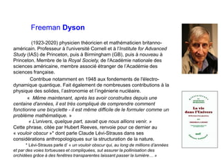 Freeman Dyson
(1923-2020) physicien théoricien et mathématicien britanno-
américain. Professeur à l'université Cornell et à l'Institute for Advanced
Study (IAS) de Princeton, puis à Birmingham (GB), puis à nouveau à
Princeton. Membre de la Royal Society, de l'Académie nationale des
sciences américaine, membre associé étranger de l’Académie des
sciences française.
Contribue notamment en 1948 aux fondements de l'électro-
dynamique quantique. Fait également de nombreuses contributions à la
physique des solides, l’astronomie et l’ingénierie nucléaire.
« Même maintenant, après les avoir construites depuis une
centaine d'années, il est très compliqué de comprendre comment
fonctionne une bicyclette - il est même difficile de le formuler comme un
problème mathématique. »
« L’univers, quelque part, savait que nous allions venir. »
Cette phrase, citée par Hubert Reeves, renvoie pour ce dernier au
« vouloir obscur »* dont parle Claude Lévi-Strauss dans ses
considérations anthropologiques sur la structuration de la nature.
* Lévi-Strauss parle d’ « un vouloir obscur qui, au long de millions d’années
et par des voies tortueuses et compliquées, sut assurer la pollinisation des
orchidées grâce à des fenêtres transparentes laissant passer la lumière… »
 