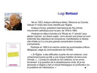 Luigi Bettazzi
Né en 1923, évêque catholique italien. Dénonce au Concile
Vatican II l’Index des livres interdits par l’Église.
Evêque d’Ivrea, président international de Pax Christi,
mouvement catholique pour la paix, de 1978 à 1985.
Participe en début d’année à la "Route du 1er janvier" pour
alerter l’opinion sur divers sujets : sit-in devant une prison où sont
enfermés des objecteurs de conscience; manifestation à Varèse,
ville d’Italie où il y a la plus grande concentration d’usines
d’armements.
Participe en 1992 à la marche contre les euromissiles à Mons
(Belgique), siège du commandement de l’OTAN.
« Si l’Église a des difficultés à parler de non-violence, c’est
certainement parce qu’elle a une longue tradition de liens avec
l’Armée. (…) Lorsqu’on aborde la non-violence, on en arrive
forcément à la question de la désobéissance civile. Et je me
demande si l’Église a fait un travail théologique en profondeur sur
le problème de l’obéissance. » ■
 
