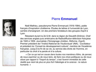 Pierre Emmanuel
Noël Mathieu, pseudonyme Pierre Emmanuel (1916-1984), poète
français d'inspiration chrétienne. Études de lettres à l'université de Lyon,
carrière d'enseignant. Un des premiers fondateurs des groupes Esprit à
Lyon.
Résistant durant la 2è G.M. dans la région de Dieulefit (Drôme). Chef
des services anglais puis américains de Radiodiffusion-télévision française
de 1945 à 1959. Journaliste (Témoignage chrétien, Réforme, Esprit).
Premier président de l’’Institut National de l’Audiovisuel’ (INA). Cocréateur
et président du ‘Conseil du développement culturel’, membre de l’Académie
française. Jusqu’à la fin de sa vie, au service des droits de l’homme, en
particulier du droit à la parole et à la culture.
« Car ce qui est en cause dans toutes nos manières d’être, de penser,
de nous exprimer ou de nous taire, de faire nos choix politiques ou de nous
situer par rapport à "l’esprit du temps", c’est l'avenir immédiat de cette
réalité que nient de plus en plus fort l’idéologie et la science : la nature
humaine. »
 