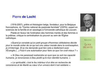 Pierre de Locht
(1916-2007), prêtre et théologien belge, fondateur, pour la Belgique
francophone, du "Centre national de pastorale familiale" (CEFA), expert en
sciences de la famille et en sexologie à l'Université catholique de Louvain.
Plaide en faveur de l'ordination des hommes mariés et des femmes à
la prêtrise, critique la centralisation du pouvoir au sein de l'Église
catholique.
«Quand je constate qu'un petit groupe d'hommes célibataires décide
pour le monde entier de ce qui est une valeur morale dans la contraception,
je m'interroge. Et je me demande quel lien cela a réellement avec
l'Évangile.(…) Faut-il une autorisation pour faire ce que l’on croit mieux ? »
« Si Dieu me paraissait restreindre en quoi que ce soit ma capacité
humaine, je renoncerais à Dieu plutôt qu'à mon identité humaine. »
« La spiritualité, c’est le feu intérieur d’un être en recherche de
conscience et de liberté au cœur d’un univers dont il est solidaire ».
 