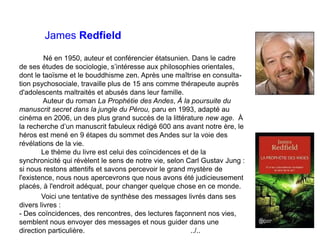 James Redfield
Né en 1950, auteur et conférencier étatsunien. Dans le cadre
de ses études de sociologie, s’intéresse aux philosophies orientales,
dont le taoïsme et le bouddhisme zen. Après une maîtrise en consulta-
tion psychosociale, travaille plus de 15 ans comme thérapeute auprès
d'adolescents maltraités et abusés dans leur famille.
Auteur du roman La Prophétie des Andes, À la poursuite du
manuscrit secret dans la jungle du Pérou, paru en 1993, adapté au
cinéma en 2006, un des plus grand succès de la littérature new age. À
la recherche d’un manuscrit fabuleux rédigé 600 ans avant notre ère, le
héros est mené en 9 étapes du sommet des Andes sur la voie des
révélations de la vie.
Le thème du livre est celui des coïncidences et de la
synchronicité qui révèlent le sens de notre vie, selon Carl Gustav Jung :
si nous restons attentifs et savons percevoir le grand mystère de
l'existence, nous nous apercevrons que nous avons été judicieusement
placés, à l'endroit adéquat, pour changer quelque chose en ce monde.
Voici une tentative de synthèse des messages livrés dans ses
divers livres :
- Des coïncidences, des rencontres, des lectures façonnent nos vies,
semblent nous envoyer des messages et nous guider dans une
direction particulière. ../..
 