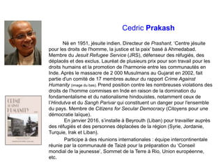 Cedric Prakash
Né en 1951, jésuite indien. Directeur de Prashant, ‘Centre jésuite
pour les droits de l'homme, la justice et la paix’ basé à Ahmedabad.
Membre du Jesuit Refugee Service (JRS), défenseur des réfugiés, des
déplacés et des exclus. Lauréat de plusieurs prix pour son travail pour les
droits humains et la promotion de l'harmonie entre les communautés en
Inde. Après le massacre de 2 000 Musulmans au Gujarat en 2002, fait
partie d'un comité de 17 membres auteur du rapport Crime Against
Humanity (image du bas). Prend position contre les nombreuses violations des
droits de l’homme commises en Inde en raison de la domination du
fondamentalisme et du nationalisme hindouistes, notamment ceux de
l’Hindutva et du Sangh Parivar qui constituent un danger pour l'ensemble
du pays. Membre de Citizens for Secular Democracy (Citoyens pour une
démocratie laïque).
En janvier 2016, s’installe à Beyrouth (Liban) pour travailler auprès
des réfugiés et des personnes déplacées de la région (Syrie, Jordanie,
Turquie, Irak et Liban).
Participe à des réunions internationales : équipe intercontinentale
réunie par la communauté de Taizé pour la préparation du ‘Conseil
mondial de la jeunesse’, Sommet de la Terre à Rio, Union européenne,
etc.
 