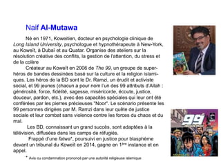 Naif Al-Mutawa
Né en 1971, Koweitien, docteur en psychologie clinique de
Long Island University, psychologue et hypnothérapeute à New-York,
au Koweït, à Dubaï et au Quatar. Organise des ateliers sur la
résolution créative des conflits, la gestion de l'attention, du stress et
de la colère
Créateur au Koweït en 2006 de The 99, un groupe de super-
héros de bandes dessinées basé sur la culture et la religion islami-
ques. Les héros de la BD sont le Dr. Ramzi, un érudit et activiste
social, et 99 jeunes (chacun a pour nom l’un des 99 attributs d’Allah :
générosité, force, fidélité, sagesse, miséricorde, écoute, justice,
douceur, pardon, etc.), avec des capacités spéciales qui leur ont été
conférées par les pierres précieuses "Noor". Le scénario présente les
99 personnes dirigées par M. Ramzi dans leur quête de justice
sociale et leur combat sans violence contre les forces du chaos et du
mal.
Les BD, connaissant un grand succès, sont adaptées à la
télévision, diffusées dans les camps de réfugiés.
Frappé d’une fatwa*, poursuivi en justice pour blasphème
devant un tribunal du Koweït en 2014, gagne en 1ère instance et en
appel.
* Avis ou condamnation prononcé par une autorité religieuse islamique
 