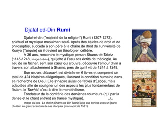 Djalal ed-Din Rumi
Djalal-el-din ("majesté de la religion") Rumi (1207-1273),
spirituel et mystique musulman soufi. Après des études de droit et de
philosophie, succède à son père à la chaire de droit de l’université de
Konya (Turquie) où il devient un théologien célèbre.
À 36 ans, rencontre le mystique persan Shams de Tabriz
(1145-1248, image du bas), qui jette à l’eau ses écrits de théologie. Au
lieu de se fâcher, sent son cœur qui s’ouvre, découvre l’amour divin à
travers son attachement à Shams, près de qui il vit de 1244 à 1248.
Son œuvre, Masnavi, est divisée en 6 livres et comprend un
total de 424 histoires allégoriques, illustrant la condition humaine dans
sa recherche de Dieu. Elle s'inspire aussi de fables d'Ésope, mais
adaptées afin de souligner un des aspects les plus fondamentaux de
l'islam, le Tawhid, c'est-à-dire le monothéisme.
Fondateur de la confrérie des derviches tourneurs (qui par la
danse et le chant entrent en transe mystique). ../..
Image du bas : Le cheikh Shams ud-Din Tabrizi joue aux échecs avec un jeune
chrétien au grand scandale de ses disciples (manuscrit de 1581).
 