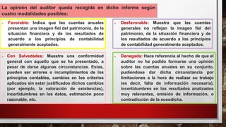 La opinión del auditor queda recogida en dicho informe según
cuatro modalidades posibles:
 Favorable: Indica que las cuentas anuales
presentan una imagen fiel del patrimonio, de la
situación financiera y de los resultados de
acuerdo a los principios de contabilidad
generalmente aceptados.
 Con Salvedades: Muestra una conformidad
general con aquello que se ha presentado, a
pesar de darse algunas circunstancias. Estas,
pueden ser errores o incumplimientos de los
principios contables, cambios en los criterios
aplicados sin estar justificados dichos cambios
(por ejemplo, la valoración de existencias),
incertidumbres en los datos, estimación poco
razonable, etc.
 Desfavorable: Muestra que las cuentas
generales no reflejan la imagen fiel del
patrimonio, de la situación financiera y de
los resultados de acuerdo a los principios
de contabilidad generalmente aceptados.
 Denegada: Hace referencia al hecho de que el
auditor no ha podido formarse una opinión
sobre las cuentas anuales en su conjunto,
pudiéndose dar dicha circunstancia por
limitaciones a la hora de realizar su trabajo
(es decir, falta de información necesaria),
incertidumbres en los resultados analizados
muy relevantes, omisión de información, o
contradicción de la susodicha.
 