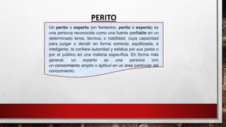 PERITO
Un perito o experto (en femenino, perita o experta) es
una persona reconocida como una fuente confiable en un
determinado tema, técnica, o habilidad, cuya capacidad
para juzgar o decidir en forma correcta, equilibrada, e
inteligente, le confiere autoridad y estatus por sus pares o
por el público en una materia específica. En forma más
general, un experto es una persona con
un conocimiento amplio o aptitud en un área particular del
conocimiento.
 