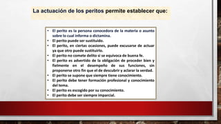 La actuación de los peritos permite establecer que:
• El perito es la persona conocedora de la materia o asunto
sobre lo cual informa o dictamina.
• El perito puede ser sustituido.
• El perito, en ciertas ocasiones, puede excusarse de actuar
ya que otro puede sustituirlo.
• El perito no comete delito si se equivoca de buena fe.
• El perito es advertido de la obligación de proceder bien y
fielmente en el desempeño de sus funciones, sin
proponerse otro fin que el de descubrir y aclarar la verdad.
• El perito se supone que siempre tiene conocimiento.
• El perito debe tener formación profesional y conocimiento
del tema.
• El perito es escogido por su conocimiento.
• El perito debe ser siempre imparcial.
 