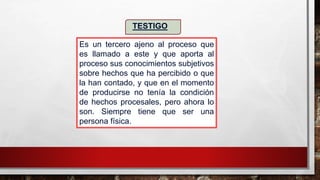 Es un tercero ajeno al proceso que
es llamado a este y que aporta al
proceso sus conocimientos subjetivos
sobre hechos que ha percibido o que
la han contado, y que en el momento
de producirse no tenía la condición
de hechos procesales, pero ahora lo
son. Siempre tiene que ser una
persona física.
TESTIGO
 