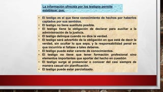 La información ofrecida por los testigos permite
establecer que:
• El testigo es el que tiene conocimiento de hechos por haberlos
captados por sus sentidos.
• El testigo no tiene sustituto posible.
• El testigo tiene la obligación de declarar para auxiliar a la
administración de la justicia.
• El testigo delinque cuando no dice la verdad.
• El testigo será advertido de la obligación en que está de decir la
verdad, sin ocultar lo que sepa, y la responsabilidad penal en
que incurriría si faltase a tales deberes.
• El testigo puede estar carente de conocimientos.
• El testigo no tiene que tener formación profesional sino
elementos importantes que aportar del hecho en cuestión
• El testigo surge al presenciar o conocer del casi siempre de
manera casual sin planificación.
• El testigo puede estar parcializado.
 