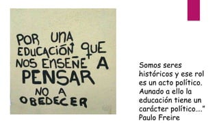 “
Somos seres
históricos y ese rol
es un acto político.
Aunado a ello la
educación tiene un
carácter político….”
Paulo Freire
 