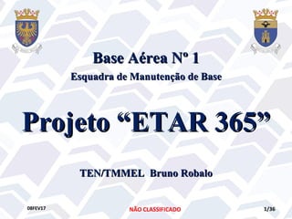 NÃO CLASSIFICADO08FEV17 1/36
Projeto “ETAR 365”Projeto “ETAR 365”
Base Aérea Nº 1Base Aérea Nº 1
Esquadra de Manutenção de BaseEsquadra de Manutenção de Base
TEN/TMMEL Bruno RobaloTEN/TMMEL Bruno Robalo
 