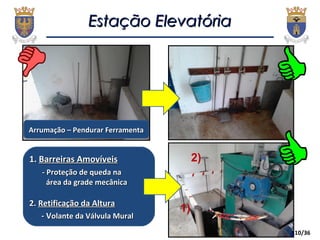 10/36
Estação ElevatóriaEstação Elevatória
1.1. Barreiras AmovíveisBarreiras Amovíveis
- Proteção de queda na- Proteção de queda na
área da grade mecânicaárea da grade mecânica
2.2. Retificação da AlturaRetificação da Altura
- V- Volante da Válvula Muralolante da Válvula Mural
Arrumação – Pendurar FerramentaArrumação – Pendurar Ferramenta
2)
1)
 