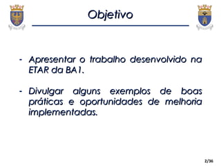 ObjetivoObjetivo
2/36
- Apresentar o trabalho desenvolvido naApresentar o trabalho desenvolvido na
ETAR da BA1.ETAR da BA1.
- Divulgar alguns exemplos de boasDivulgar alguns exemplos de boas
práticas e oportunidades de melhoriapráticas e oportunidades de melhoria
implementadas.implementadas.
 