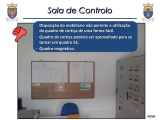 24/36
Sala de ControloSala de Controlo
- Disposição do mobiliário não permite a utilizaçãoDisposição do mobiliário não permite a utilização
do quadro de cortiça de uma forma fácil.do quadro de cortiça de uma forma fácil.
- Quadro de cortiça poderia ser aproveitado para seQuadro de cortiça poderia ser aproveitado para se
tornar um quadro 5S.tornar um quadro 5S.
- Quadro magnético.Quadro magnético.
 