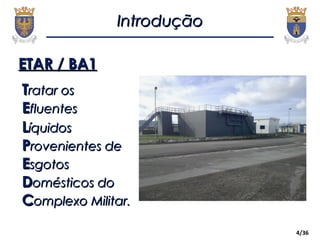 4/36
ETAR / BA1ETAR / BA1
IntroduçãoIntrodução
TTratar osratar os
EEfluentesfluentes
LLíquidosíquidos
PProvenientes derovenientes de
EEsgotossgotos
DDomésticos doomésticos do
CComplexo Militar.omplexo Militar.
 