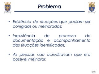 5/36
ProblemaProblema
• Existência de situações que podiam ser
corrigidas ou melhoradas;
• Inexistência de processo de
documentação e acompanhamento
das situações identificadas;
• As pessoas não acreditavam que era
possível melhorar.
 