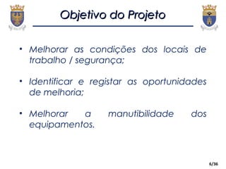 6/36
• Melhorar as condições dos locais de
trabalho / segurança;
• Identificar e registar as oportunidades
de melhoria;
• Melhorar a manutibilidade dos
equipamentos.
Objetivo do ProjetoObjetivo do Projeto
 