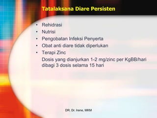 Tatalaksana Diare Persisten


•   Rehidrasi
•   Nutrisi
•   Pengobatan Infeksi Penyerta
•   Obat anti diare tidak diperlukan
•   Terapi Zinc
    Dosis yang dianjurkan 1-2 mg/zinc per KgBB/hari
    dibagi 3 dosis selama 15 hari




              DR. Dr. Irene, MKM
 