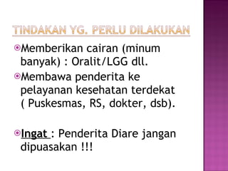 Memberikan cairan (minum banyak) : Oralit/LGG dll. Membawa penderita ke pelayanan kesehatan terdekat ( Puskesmas, RS, dokter, dsb). Ingat  : Penderita Diare jangan dipuasakan !!! 