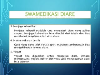 3. Menjaga kebersihan
Menjaga kebersihanadalah cara mengatasi diare yang paling
ampuh. Menjaga kebersihan bisa dimulai dari tubuh dan bisa
membatasi penyebaran dari virus diare.
4. Makan makanan bersih
Gaya hidup yang tidak sehat seperti makanan sembarangan bisa
mengakibatkan terkena diare.
5. Yogurt
Yogurt bisa digunakan untuk mengatasi diare. Dengan
mengonsumsi yogurt, bakteri dan virus yang menyebabkan diare
bisa dibunuh
SWAMEDIKASI DIARE
 
